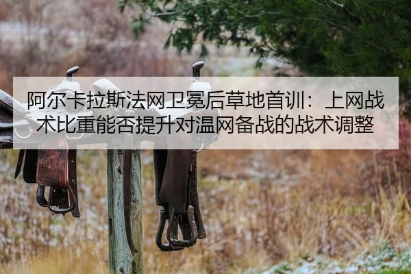 阿尔卡拉斯法网卫冕后草地首训：上网战术比重能否提升对温网备战的战术调整