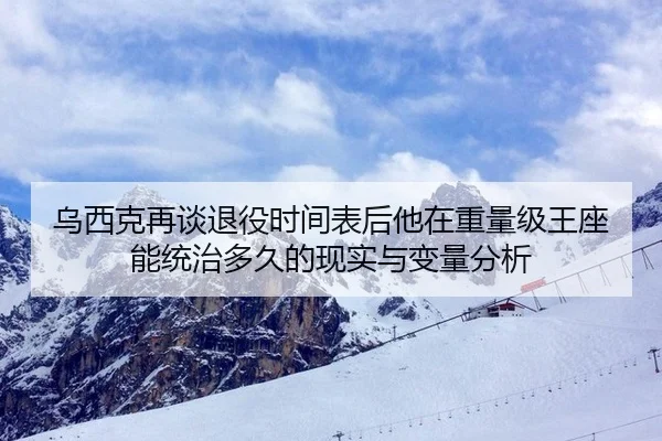 乌西克再谈退役时间表后他在重量级王座能统治多久的现实与变量分析